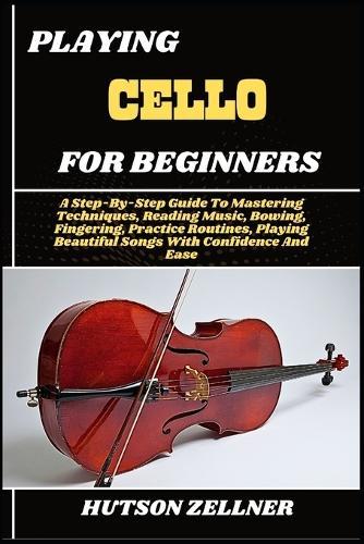 Playing Cello for Beginners: A Step-By-Step Guide To Mastering Techniques, Reading Music, Bowing, Fingering, Practice Routines, Playing Beautiful Songs With Confidence And Ease