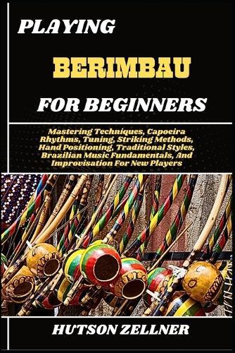 Playing Berimbau for Beginners: Mastering Techniques, Capoeira Rhythms, Tuning, Striking Methods, Hand Positioning, Traditional Styles, Brazilian Music Fundamentals, And Improvisation For New Players