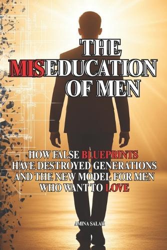 The Miseducation of Men: How False Blueprints Have Destroyed Generations and the New Model for Men Who Want to Love
