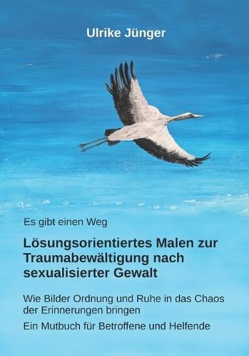 Es gibt einen Weg - Lösungsorientiertes Malen zur Traumabewältigung nach sexualisierter Gewalt: Wie Bilder Ordnung und Ruhe in das Chaos der Erinnerungen bringen - Ein Mutbuch für Betroffene und Helfende