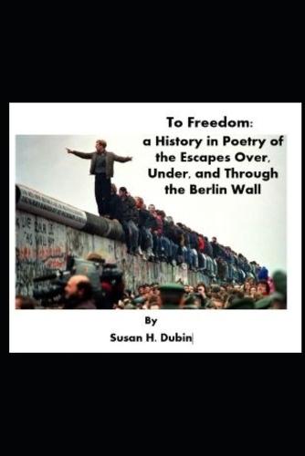 To Freedom: a History in Poetry of the Escapes Over, Under, and Through the Berlin Wall