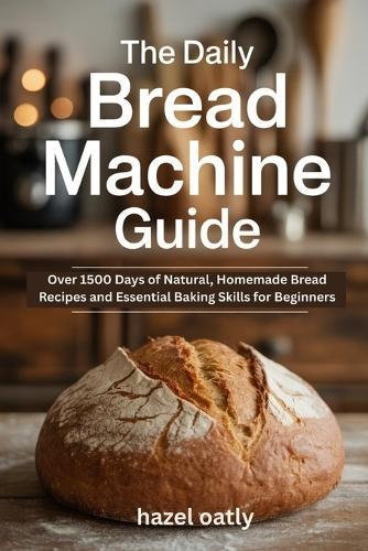 The Daily Bread Machine Guide: Over 1500 Days of Natural, Homemade Bread Recipes and Essential Baking Skills for Beginners