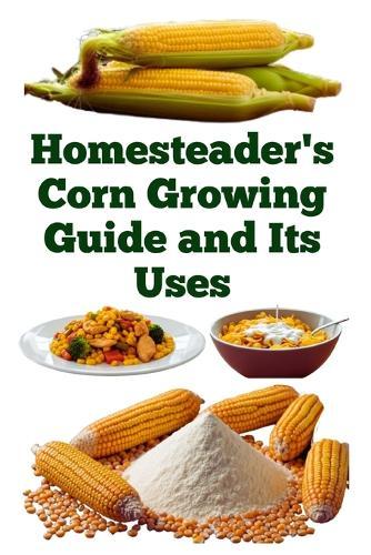 Homesteader's Corn Growing Guide and Its Uses