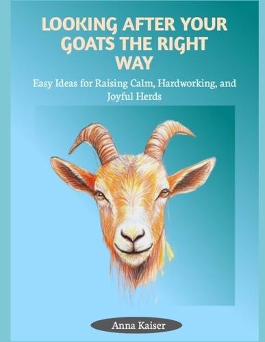 Looking After Your Goats the Right Way: Easy Ideas for Raising Calm, Hardworking, and Joyful Herds