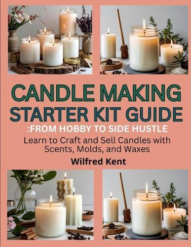 Candle Making Starters Kit Guide: FROM HOBBY TO SIDE HUSTLE: Learn to craft and sell candles with scents, molds and waxes