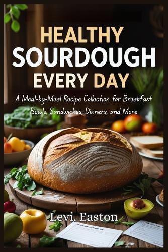 Healthy Sourdough Every Day: A Meal-by-Meal Recipe Collection for Breakfast Bowls, Sandwiches, Dinners, and More