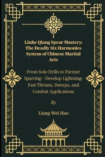 Liuhe Qiang Spear Mastery: The Deadly Six Harmonies System of Chinese Martial Arts: From Solo Drills to Partner Sparring - Develop Lightning-Fast Thrusts, Sweeps, and Combat Applications