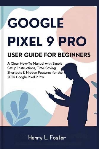 Google Pixel 9 Pro User Guide for Beginners: A Clear How-To Manual with Simple Setup Instructions, Time-Saving Shortcuts & Hidden Features for the 2025 Google Pixel 9 Pro
