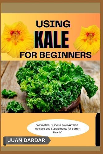 Using Kale for Beginners: ""A Practical Guide to Kale Nutrition, Recipes, and Supplements for Better Health""