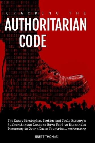 Cracking the Authoritarian Code: The Exact Strategies, Tactics and Tools History's Authoritarian Leaders Have Used to Dismantle Democracy in Over a Dozen Countries... and Counting