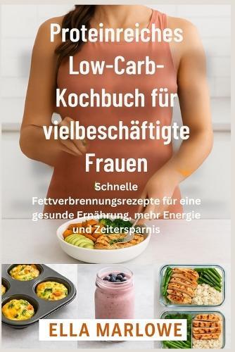 Proteinreiches Low-Carb-Kochbuc h für vielbeschäftigte Frauen: Schnelle Fettverbrennungsrezepte für eine gesunde Ernährung, mehr Energie und Zeitersparnis