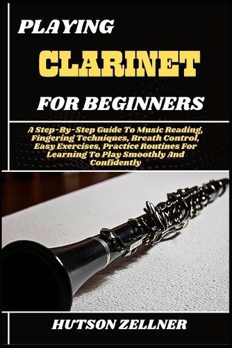 Playing Clarinet for Beginners: A Step-By-Step Guide To Music Reading, Fingering Techniques, Breath Control, Easy Exercises, Practice Routines For Learning To Play Smoothly And Confidently