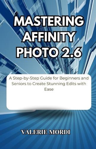 Mastering Affinity Photo 2.6: A Step-by-Step Guide for Beginners and Seniors to Create Stunning Edits with Ease