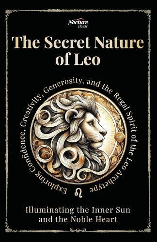 The Secret Nature of Leo: Illuminating the Inner Sun and the Noble Heart: Exploring Confidence, Creativity, Generosity, and the Regal Spirit of the Leo Archetype
