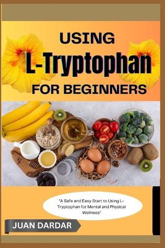 Using L- Trytophan for Beginners: ""A Safe and Easy Start to Using L-Tryptophan for Mental and Physical Wellness""