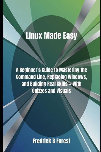 Linux Made Easy: A Beginner's Guide to Mastering the Command Line, Replacing Windows, and Building Real Skills - With Quizzes and Visuals