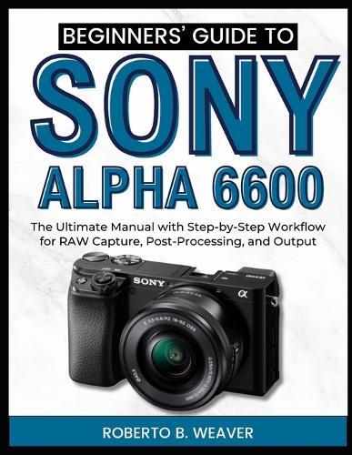 Beginners' Guide to Sony Alpha 6600: The Ultimate Manual with Step-by-Step Workflow for RAW Capture, Post-Processing, and Output