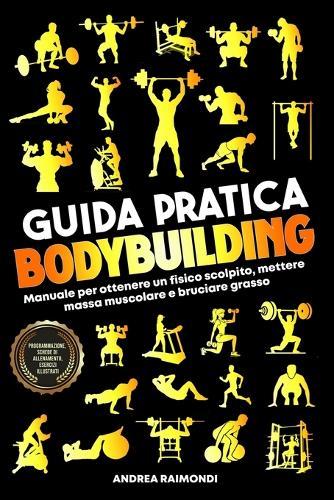 Guida Pratica Bodybuilding e Fitness: Manuale Per Ottenere Un Fisico Scolpito, Mettere Massa Muscolare E Bruciare Grasso. Programmazione, Schede Di Allenamento, Esercizi Illustrati