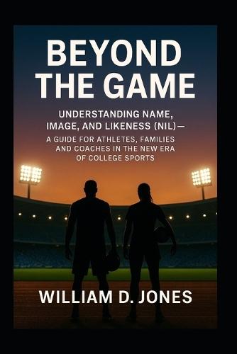 Beyond the Game: Understanding Name, Image, and Likeness (NIL) A Guide for Athletes, Families, and Coaches in the New Era of College Sports: What Every Athlete and Parent Needs to Know About the New Rules of Opportunity, Branding, and College Sports