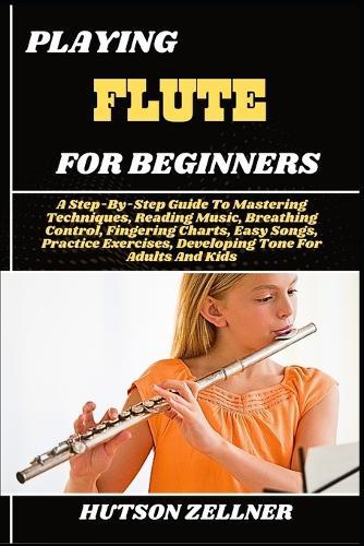 Playing Flute for Beginners: A Step-By-Step Guide To Mastering Techniques, Reading Music, Breathing Control, Fingering Charts, Easy Songs, Practice Exercises, Developing Tone For Adults And Kids