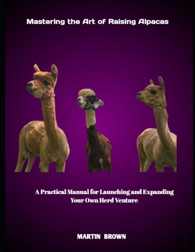 Mastering the Art of Raising Alpacas: A Practical Manual for Launching and Expanding Your Own Herd Venture