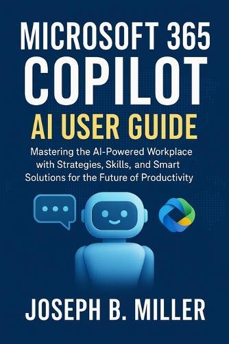 Microsoft 365 Copilot AI User Guide: Mastering the AI-Powered Workplace with Strategies, Skills, and Smart Solutions for the Future of Productivity