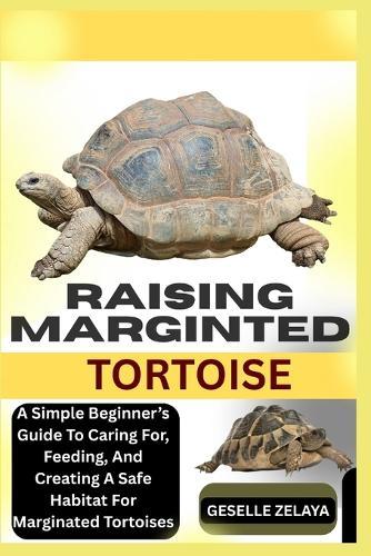 Raising Marginted Tortoise: A Simple Beginner's Guide To Caring For, Feeding, And Creating A Safe Habitat For Marginated Tortoises