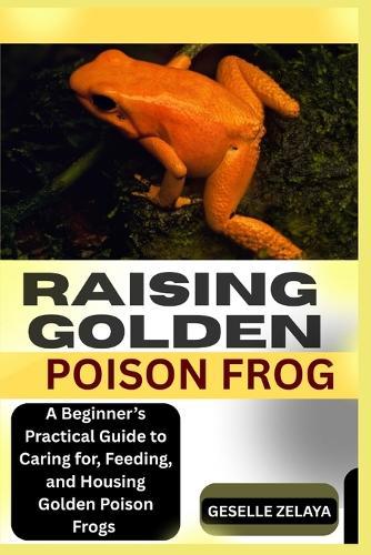 Raising Golden Poison Frog: A Beginner's Practical Guide to Caring for, Feeding, and Housing Golden Poison Frogs