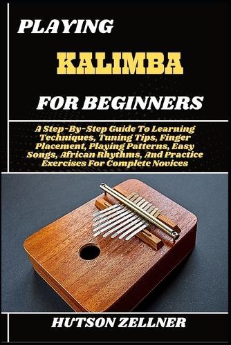 Playing Kalimba for Beginners: A Step-By-Step Guide To Learning Techniques, Tuning Tips, Finger Placement, Playing Patterns, Easy Songs, African Rhythms, And Practice Exercises For Complete Novices