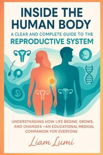 Inside the Human Body: A Clear and Complete Guide to the Reproductive System Understanding How Life Begins, Grows, and Changes - An Educational Medical Companion for Everyone