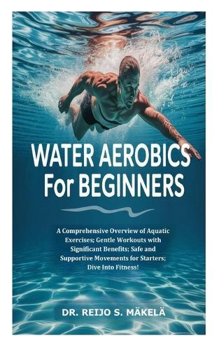 Water Aerobics for Beginners: A Comprehensive Overview of Aquatic Exercises; Gentle Workouts with Significant Benefits; Safe and Supportive Movements for Starters; Dive Into Fitness!