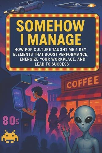 Somehow I Manage: How Pop Culture Taught Me 6 Key Elements That Boost Performance, Energize Your WorkPlace, And Lead to Success