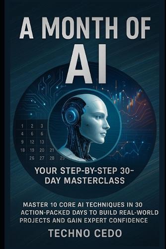 A Month of AI: Your Step-by-Step 30-Day Masterclass: Master 10 Core AI Techniques in 30 Action-Packed Days to Build Real-World Projects and Gain Expert Confidence