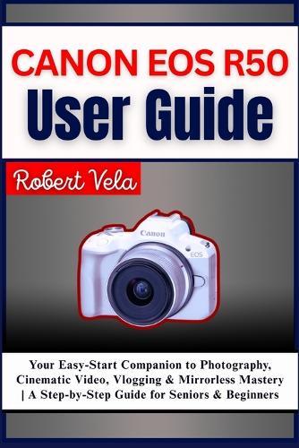 Canon EOS R50 User Guide: Your Easy-Start Companion to Photography, Cinematic Video, Vlogging & Mirrorless Mastery A Step-by-Step Guide for Seniors & Beginners