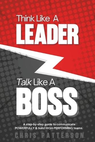 Think Like A Leader, Talk Like A Boss: Communicate Clearly, Lead Powerfully & Build Teams That Perform