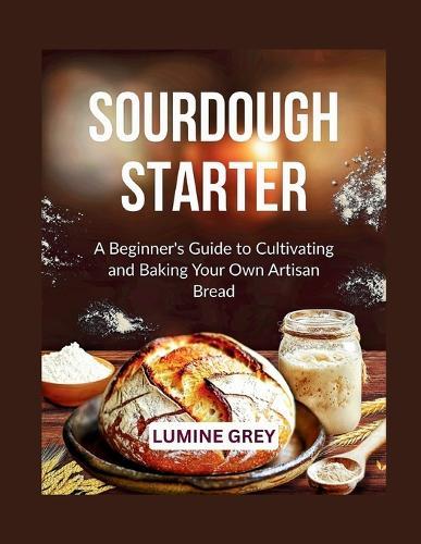 Sourdough Starter: A Beginner's Guide to Cultivating and Baking Your Own Artisan Bread