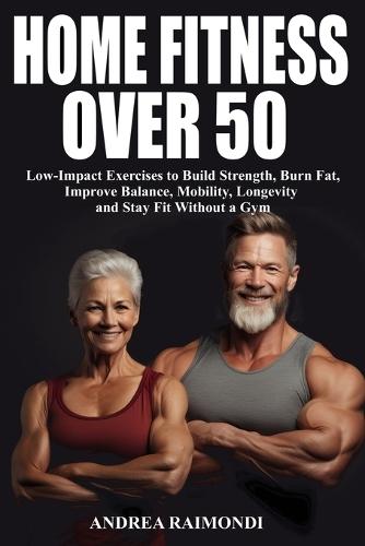 Home Fitness Over 50: Simple Workouts for Lifelong Strength and Health: Low-Impact Exercises to Build Strength, Burn Fat, Improve Balance, Mobility, Longevity and Stay Fit Without a Gym