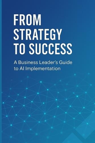 From Strategy to Success: A Business Leader's Guide to AI Implementation: Transform Your Organization, Drive Growth, and Gain Competitive Advantage Through Strategic AI Adoption