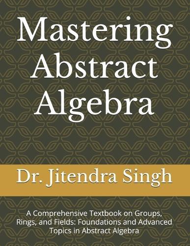 Mastering Abstract Algebra: A Comprehensive Textbook on Groups, Rings, and Fields: Foundations and Advanced Topics in Abstract Algebra