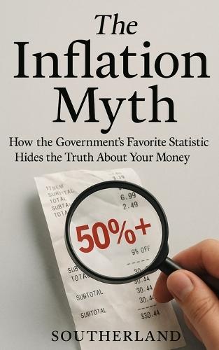 The Inflation Myth: How the Government's Favorite Statistic Hides the Truth About Your Money: Why Everything Feels More Expensive Than Ever-And How the System Is Rigged to Pretend It Isn't