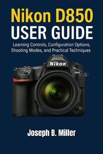 Nikon D850 User Guide: Learning Controls, Configuration Options, Shooting Modes, and Practical Techniques