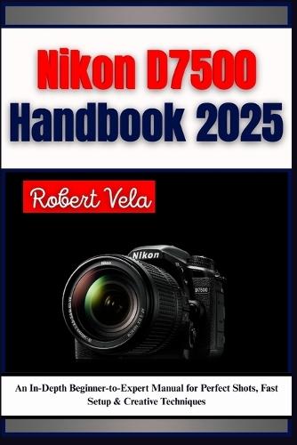 Nikon D7500 Handbook 2025: An In-Depth Beginner-to-Expert Manual for Perfect Shots, Fast Setup & Creative Techniques