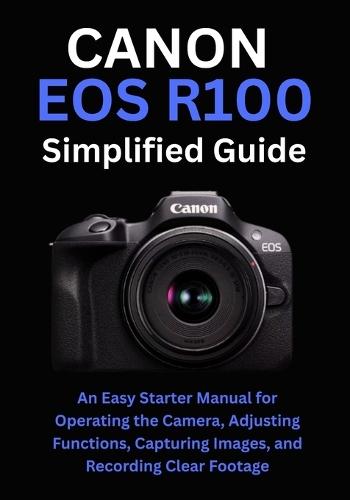 Canon EOS R100 Simplified Guide: An Easy Starter Manual for Operating the Camera, Adjusting Functions, Capturing Images, and Recording Clear Footage