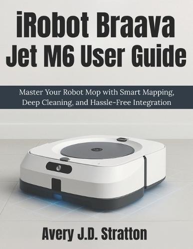 iRobot Braava Jet M6 User Guide: Master Your Robot Mop with Smart Mapping, Deep Cleaning, and Hassle-Free Integration