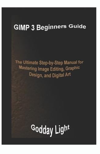 GIMP 3 Beginners Guide: The Ultimate Step-by-Step Manual for Mastering Image Editing, Graphic Design, and Digital Art