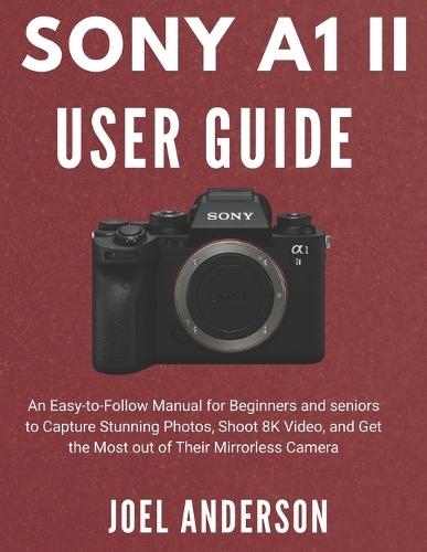 Sony A1 Ii User Guide: An Easy-to-Follow Manual for Beginners and seniors to Capture Stunning Photos, Shoot 8K Video, and Get the Most out of Their Mirrorless Camera