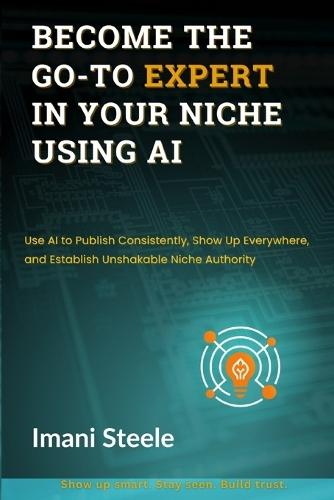 Become the Go-To Expert in Your Niche Using AI: Use AI to Publish Consistently, Show Up Everywhere, and Establish Unshakable Niche Authority