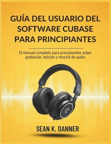 Guía del Usuario del Software Cubase Para Principiantes: El manual completo para principiantes sobre grabación, edición y mezcla de audio