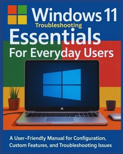 Windows 11 Troubleshooting Essentials for Everyday Users: A User-Friendly Manual for Configuration, Custom Features and Troubleshooting Issues