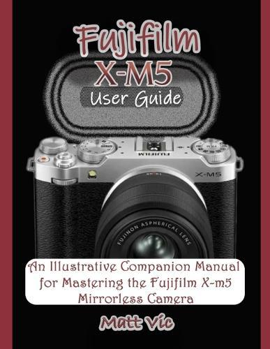Fujifilm X-M5 User Guide: An Illustrative Companion Manual for Mastering the Fujifilm X-M5 Mirrorless Camera